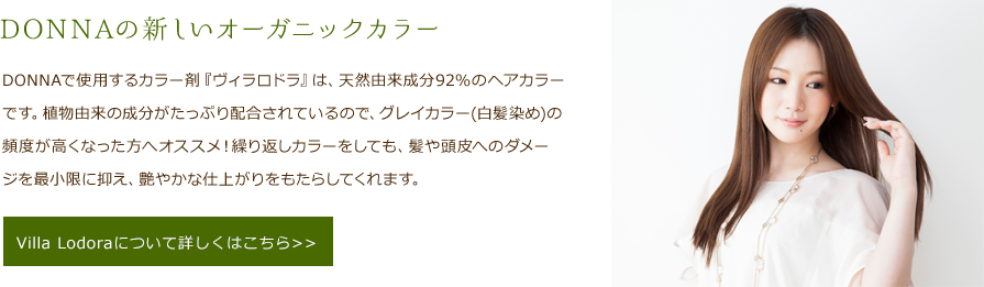 DONNAの新しいオーガニックカラー　DONNAで使用するカラー剤『ヴィラロドラ』は、天然由来成分92%のヘアカラーです。植物由来の成分がたっぷり配合されているので、グレイカラー(白髪染め)の頻度が高くなった方へオススメ！繰り返しカラーをしても、髪や頭皮へのダメージを最小限に抑え、艶やかな仕上がりをもたらしてくれます。