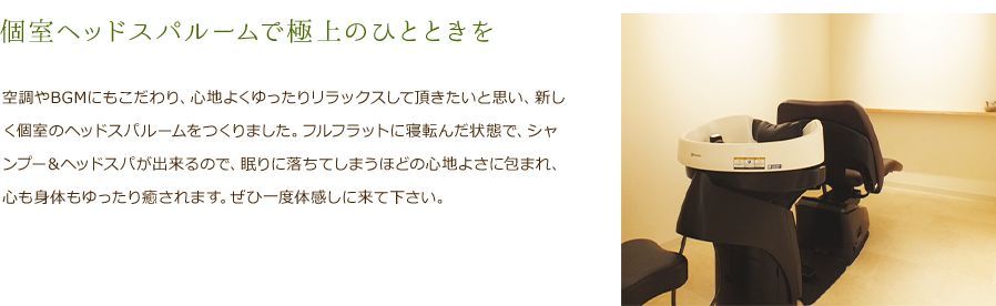 個室ヘッドスパルームで極上のひとときを　空調やBGMにもこだわり、心地よくゆったりリラックスして頂きたいと思い、新しく個室のヘッドスパルームをつくりました。フルフラットに寝転んだ状態で、シャンプー＆ヘッドスパが出来るので、眠りに落ちてしまうほどの心地よさに包まれ、心も身体もゆったり癒されます。ぜひ一度体感しに来て下さい。